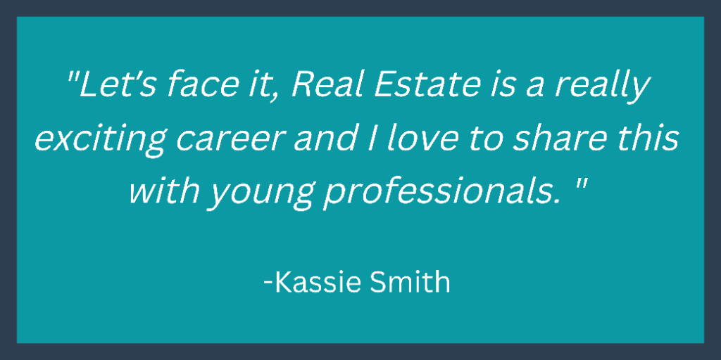 "Let's face it, Real Estate is a really exciting career and I love to share this
with young professionals."
-Kassie Smith